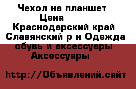 Чехол на планшет › Цена ­ 500 - Краснодарский край, Славянский р-н Одежда, обувь и аксессуары » Аксессуары   